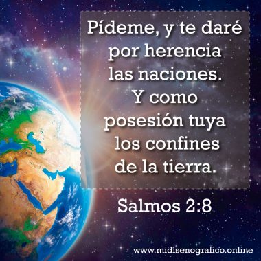 Salmos 2:8 Salmos 2:8 Pídeme, y te daré por herencia las naciones. Y como posesión tuya los confines de la tierra.