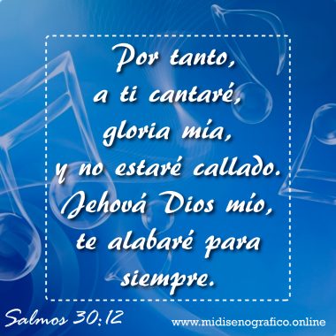 Salmos 30:12 Salmos 30:12 Por tanto, a ti cantaré, gloria mía, y no estaré callado. Jehová Dios mío, te alabaré para siempre.